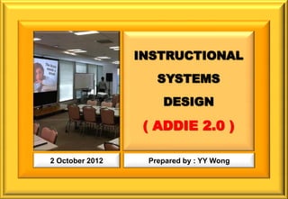 INSTRUCTIONAL
                    SYSTEMS
                     DESIGN

                  ( ADDIE 2.0 )

2 October 2012    Prepared by : YY Wong
 