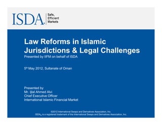 Law Reforms in Islamic
L    R f      i I l i
Jurisdictions & Legal Challenges
Presented by IIFM on behalf of ISDA


5th May 2012, Sultanate of Oman




Presented by
Mr. Ijlal Ahmed Alvi
Chief Executive Officer
International Islamic Financial Market


                       ©2012 International Swaps and Derivatives Association, Inc.
       ISDA® is a registered trademark of the International Swaps and Derivatives Association, Inc.
 