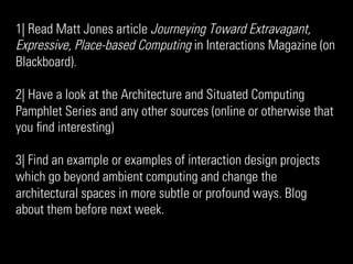 1| Read Matt Jones article Journeying Toward Extravagant,
Expressive, Place-based Computing in Interactions Magazine (on
Blackboard).

2| Have a look at the Architecture and Situated Computing
Pamphlet Series and any other sources (online or otherwise that
you ﬁnd interesting)

3| Find an example or examples of interaction design projects
which go beyond ambient computing and change the
architectural spaces in more subtle or profound ways. Blog
about them before next week.
 