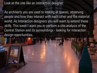 Look at the site like an interaction designer:

As architects you are used to looking at spaces, observing
people and how they interact with each other and the material
world. As Interaction designers you will want to extend these
skills. This week I want you to perform a site analysis of the
Central Station and its surroundings - looking for interaction
design opportunities.
 