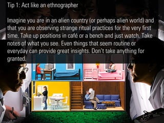 Tip 1: Act like an ethnographer

Imagine you are in an alien country (or perhaps alien world) and
that you are observing strange ritual practices for the very ﬁrst
time. Take up positions in café or a bench and just watch. Take
notes of what you see. Even things that seem routine or
everyday can provide great insights. Don’t take anything for
granted.
 