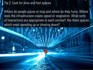 Tip 2: Look for slow and fast spaces

Where do people pause or stop and where do they hurry. Where
does the infrastructure create speed or stagnation. What sorts
of interactions are appropriate in each context? Are there spaces
which need speeding up or slowing down?
 