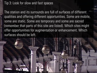 Tip 3: Look for slow and fast spaces

The station and its surrounds are full of surfaces of different
qualities and offering different opportunities. Some are mobile,
some are static. Some are temporary and some are sacred
(remember that parts of this site are listed). Which sites might
offer opportunities for augmentation or enhancement. Which
surfaces should be left.
 