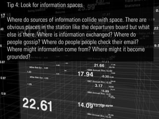 Tip 4: Look for information spaces

Where do sources of information collide with space. There are
obvious places in the station like the departures board but what
else is there. Where is information exchanged? Where do
people gossip? Where do people people check their email?
Where might information come from? Where might it become
grounded?
 