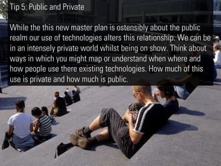 Tip 5: Public and Private

While the this new master plan is ostensibly about the public
realm our use of technologies alters this relationship. We can be
in an intensely private world whilst being on show. Think about
ways in which you might map or understand when where and
how people use there existing technologies. How much of this
use is private and how much is public.
 