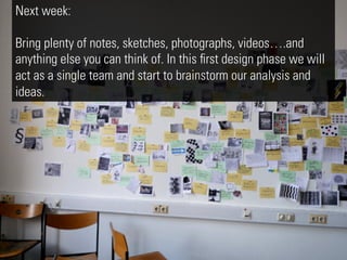 Next week:

Bring plenty of notes, sketches, photographs, videos….and
anything else you can think of. In this ﬁrst design phase we will
act as a single team and start to brainstorm our analysis and
ideas.
 