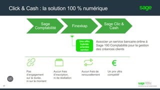 Click & Cash : la solution 100 % numérique
17
Une offre
hybride
orientée
service
Associer un service bancaire online à
Sage 100 Comptabilité pour la gestion
des créances clients
Pas
d’engagement
sur la durée,
ni sur le montant
Aucun frais
d’inscription,
ni de résiliation
Aucun frais de
renouvellement
Un prix ultra
compétitif
Sage
Comptabilité
Finexkap
Sage Clic &
Cash
 