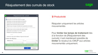 Réajustement des cumuls de stock
 Productivité
Réajuster uniquement les articles
mouvementés
Pour limiter les temps de traitement liés
à la fonction de [Réajustement des
cumuls], il est maintenant possible de
limiter le recalcul du CMUP aux articles
mouvementés uniquement.
46
 