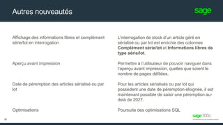 Autres nouveautés
L’interrogation de stock d’un article géré en
sérialisé ou par lot est enrichie des colonnes
Complément série/lot et Informations libres de
type série/lot.
Permettre à l’utilisateur de pouvoir naviguer dans
l’aperçu avant impression, quelles que soient le
nombre de pages défilées.
Pour les articles sérialisés ou par lot qui
possèdent une date de péremption éloignée, il est
maintenant possible de saisir une péremption au-
delà de 2027.
Poursuite des optimisations SQL
Affichage des informations libres et complément
série/lot en interrogation
Aperçu avant impression
Date de péremption des articles sérialisé ou par
lot
Optimisations
51
 