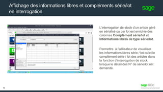 Affichage des informations libres et compléments série/lot
en interrogation
L’interrogation de stock d’un article géré
en sérialisé ou par lot est enrichie des
colonnes Complément série/lot et
Informations libres de type série/lot.
Permettre à l’utilisateur de visualiser
les informations libres série / lot ou/et le
complément série / lot des articles dans
la fonction d’interrogation de stock,
lorsque le détail des N° de série/lot est
demandé.
52
 