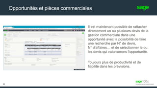 Opportunités et pièces commerciales
Il est maintenant possible de rattacher
directement un ou plusieurs devis de la
gestion commerciale dans une
opportunité avec la possibilité de faire
une recherche par N° de devis,
N° d’affaires… et de sélectionner le ou
les devis qui valoriserons l’opportunité.
Toujours plus de productivité et de
fiabilité dans les prévisions.
62
 