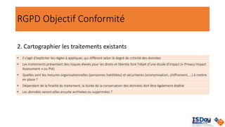 RGPD Objectif Conformité
2. Cartographier les traitements existants
• Il s’agit d’expliciter les règles à appliquer, qui différent selon le degré de criticité des données
• Les traitements présentant des risques élevés pour les droits et libertés font l’objet d’une étude d'impact (« Privacy Impact
Assessment » ou PIA)
• Quelles sont les mesures organisationnelles (personnes habilitées) et sécuritaires (anonymisation, chiffrement, …) à mettre
en place ?
• Dépendant de la finalité du traitement, la durée de la conservation des données doit être également établie
• Les données seront-elles ensuite archivées ou supprimées ?
 
