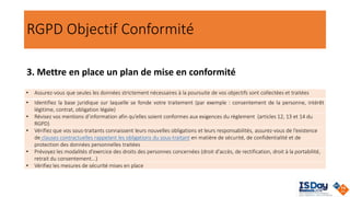 RGPD Objectif Conformité
3. Mettre en place un plan de mise en conformité
• Assurez-vous que seules les données strictement nécessaires à la poursuite de vos objectifs sont collectées et traitées
• Identifiez la base juridique sur laquelle se fonde votre traitement (par exemple : consentement de la personne, intérêt
légitime, contrat, obligation légale)
• Révisez vos mentions d’information afin qu’elles soient conformes aux exigences du règlement (articles 12, 13 et 14 du
RGPD)
• Vérifiez que vos sous-traitants connaissent leurs nouvelles obligations et leurs responsabilités, assurez-vous de l’existence
de clauses contractuelles rappelant les obligations du sous-traitant en matière de sécurité, de confidentialité et de
protection des données personnelles traitées
• Prévoyez les modalités d'exercice des droits des personnes concernées (droit d'accès, de rectification, droit à la portabilité,
retrait du consentement...)
• Vérifiez les mesures de sécurité mises en place
 