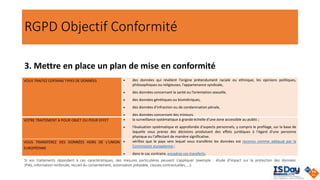 RGPD Objectif Conformité
3. Mettre en place un plan de mise en conformité
VOUS TRAITEZ CERTAINS TYPES DE DONNÉES • des données qui révèlent l’origine prétendument raciale ou ethnique, les opinions politiques,
philosophiques ou religieuses, l’appartenance syndicale,
• des données concernant la santé ou l’orientation sexuelle,
• des données génétiques ou biométriques,
• des données d’infraction ou de condamnation pénale,
• des données concernant des mineurs.
VOTRE TRAITEMENT A POUR OBJET OU POUR EFFET • la surveillance systématique à grande échelle d'une zone accessible au public ;
• l'évaluation systématique et approfondie d'aspects personnels, y compris le profilage, sur la base de
laquelle vous prenez des décisions produisant des effets juridiques à l'égard d'une personne
physique ou l'affectant de manière significative.
VOUS TRANSFÉREZ DES DONNÉES HORS DE L'UNION
EUROPÉENNE
• vérifiez que le pays vers lequel vous transférez les données est reconnu comme adéquat par la
Commission européenne ;
• dans le cas contraire, encadrez vos transferts.
Si vos traitements répondent à ces caractéristiques, des mesures particulières peuvent s’appliquer (exemple : étude d'impact sur la protection des données
(PIA), information renforcée, recueil du consentement, autorisation préalable, clauses contractuelles, …).
 
