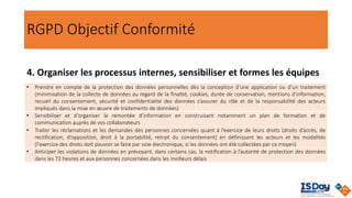 RGPD Objectif Conformité
4. Organiser les processus internes, sensibiliser et formes les équipes
• Prendre en compte de la protection des données personnelles dès la conception d’une application ou d’un traitement
(minimisation de la collecte de données au regard de la finalité, cookies, durée de conservation, mentions d’information,
recueil du consentement, sécurité et confidentialité des données s’assurer du rôle et de la responsabilité des acteurs
impliqués dans la mise en œuvre de traitements de données)
• Sensibiliser et d'organiser la remontée d’information en construisant notamment un plan de formation et de
communication auprès de vos collaborateurs
• Traiter les réclamations et les demandes des personnes concernées quant à l’exercice de leurs droits (droits d’accès, de
rectification, d’opposition, droit à la portabilité, retrait du consentement) en définissant les acteurs et les modalités
(l'exercice des droits doit pouvoir se faire par voie électronique, si les données ont été collectées par ce moyen)
• Anticiper les violations de données en prévoyant, dans certains cas, la notification à l’autorité de protection des données
dans les 72 heures et aux personnes concernées dans les meilleurs délais
 