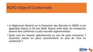 RGPD Objectif Conformité
• Le Règlement Général sur la Protection des Données (« RGPD ») est
applicable depuis le 25 mai 2018. Depuis cette date, les entreprises
doivent être conformes à cette nouvelle réglementation.
• Quels sont les impacts opérationnels au sein de votre entreprise ?
Comment mettre en place concrètement un plan de mise en
conformité ?
 