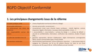 RGPD Objectif Conformité
1. Les principaux changements issus de la réforme
Un cadre juridique unifié • champ d’application territorial (critère du ciblage)
De nouvelles définitions • donnée personnelle, consentement, …
Un renforcement des droits des
personnes
• consentement (mais aussi d’autres bases juridiques : intérêt légitime, contrat,
disposition légale), information, nouveaux droits (portabilité, retrait, …)
Une responsabilité accrue des
acteurs
• « accountability », sous-traitants, « privacy by design », « privacy by default »,
sécurité et confidentialité, information, notification des violations, études d’impact
(PIA), …
Le cadre des transferts hors UE • garanties appropriées, décision d’adéquation, règles d’entreprises contraignantes
(BCR), clauses contractuelles types, Privacy Shield
Des sanctions renforcées • administratives (avertissement, mise en demeure, injonction, …), pécuniaires (selon la
catégorie de l’infraction, de 10 ou 20 millions d’euros, ou, dans le cas d’une
entreprise, de 2% jusqu’à 4% du chiffre d'affaires annuel mondial)
 