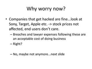 Why worry now?
• Companies that get hacked are fine...look at
Sony, Target, Apple etc. -> stock prices not
affected, end users don’t care.
– Breaches and lawyer expenses following these are
an acceptable cost of doing business
– Right?
– No, maybe not anymore...next slide
 
