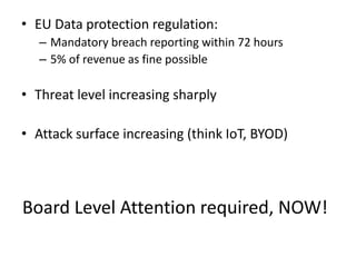 Board Level Attention required, NOW!
• EU Data protection regulation:
– Mandatory breach reporting within 72 hours
– 5% of revenue as fine possible
• Threat level increasing sharply
• Attack surface increasing (think IoT, BYOD)
 