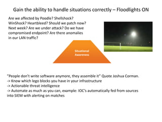 Gain the ability to handle situations correctly – Floodlights ON
Situational
Awareness
”People don’t write software anymore, they assemble it” Quote Joshua Corman.
-> Know which lego blocks you have in your infrastructure
-> Actionable threat intelligence
-> Automate as much as you can, example: IOC’s automatically fed from sources
into SIEM with alerting on matches
Are we affected by Poodle? Shellshock?
WinShock? Heartbleed? Should we patch now?
Next week? Are we under attack? Do we have
compromised endpoint? Are there anomalies
in our LAN traffic?
 