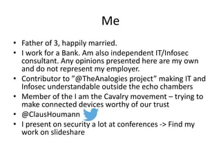 Me
• Father of 3, happily married.
• I work for a Bank. Am also independent IT/Infosec
consultant. Any opinions presented here are my own
and do not represent my employer.
• Contributor to ”@TheAnalogies project” making IT and
Infosec understandable outside the echo chambers
• Member of the I am the Cavalry movement – trying to
make connected devices worthy of our trust
• @ClausHoumann
• I present on security a lot at conferences -> Find my
work on slideshare
 