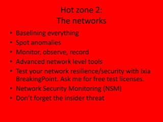 Hot zone 2:
The networks
• Baselining everything
• Spot anomalies
• Monitor, observe, record
• Advanced network level tools
• Test your network resilience/security with Ixia
BreakingPoint. Ask me for free test licenses.
• Network Security Monitoring (NSM)
• Don’t forget the insider threat
 