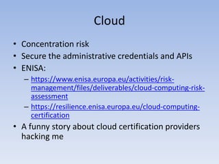 Cloud
• Concentration risk
• Secure the administrative credentials and APIs
• ENISA:
– https://www.enisa.europa.eu/activities/risk-
management/files/deliverables/cloud-computing-risk-
assessment
– https://resilience.enisa.europa.eu/cloud-computing-
certification
• A funny story about cloud certification providers
hacking me
 