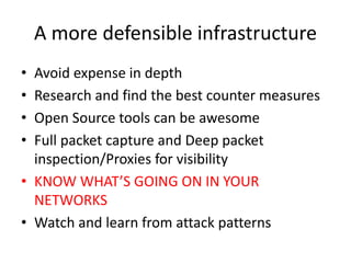 A more defensible infrastructure
• Avoid expense in depth
• Research and find the best counter measures
• Open Source tools can be awesome
• Full packet capture and Deep packet
inspection/Proxies for visibility
• KNOW WHAT’S GOING ON IN YOUR
NETWORKS
• Watch and learn from attack patterns
 