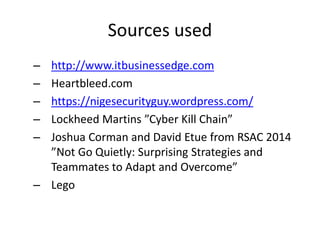 Sources used
– http://www.itbusinessedge.com
– Heartbleed.com
– https://nigesecurityguy.wordpress.com/
– Lockheed Martins ”Cyber Kill Chain”
– Joshua Corman and David Etue from RSAC 2014
”Not Go Quietly: Surprising Strategies and
Teammates to Adapt and Overcome”
– Lego
 