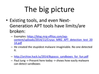 The big picture
• Existing tools, and even Next-
Generation APT tools have limits/are
broken:
– Examples: https://blog.mrg-effitas.com/wp-
content/uploads/2014/11/Crysys_MRG_APT_detection_test_20
14.pdf
– He created the stupidest malware imaginiable. No one detected
it.
– http://archive.hack.lu/2014/Bypasss_sandboxes_for_fun.pdf
– Paul Jung -> Present here today -> shows how easily malware
can detect sandboxes
 
