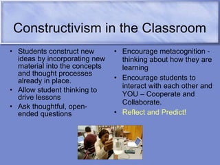 Constructivism in the Classroom Students construct new ideas by incorporating new material into the concepts and thought processes already in place. Allow student thinking to drive lessons Ask thoughtful, open-ended questions Encourage metacognition - thinking about how they are learning Encourage students to interact with each other and YOU – Cooperate and Collaborate. Reflect and Predict! 
