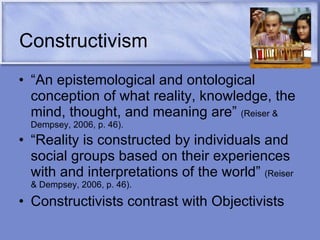 Constructivism “ An epistemological and ontological conception of what reality, knowledge, the mind, thought, and meaning are”  (Reiser & Dempsey, 2006, p. 46). “ Reality is constructed by individuals and social groups based on their experiences with and interpretations of the world”  (Reiser & Dempsey, 2006, p. 46). Constructivists contrast with Objectivists 
