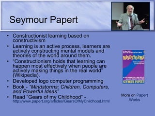 Seymour Papert Constructionist learning based on constructivism  Learning is an active process, learners are actively constructing mental models and theories of the world around them.  “ Constructionism holds that learning can happen most effectively when people are actively making things in the real world” (Wikipedia). Developed logo computer programming Book -  “Mindstorms: Children, Computers, and Powerful Ideas”   Read “Gears of my Childhood” -  http://www.papert.org/articles/GearsOfMyChildhood.html   More on  Papert Works 