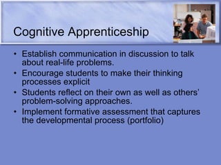 Cognitive Apprenticeship Establish communication in discussion to talk about real-life problems. Encourage students to make their thinking processes explicit  Students reflect on their own as well as others’ problem-solving approaches. Implement formative assessment that captures the developmental process (portfolio) 