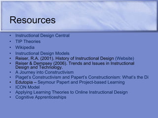 Resources Instructional Design Central TIP Theories Wikipedia Instructional Design Models   Reiser, R.A. (2001). History of Instructional Design  (Website) Reiser & Dempsey (2006). Trends and Issues in Instructional Design and Technology. A Journey into Constructivism Piaget’s Constructivism and Papert’s Constructionism: What’s the Difference? Edutopia –  Seymour Papert and Project-based Learning ICON Model Applying Learning Theories to Online Instructional Design Cognitive Apprenticeships 