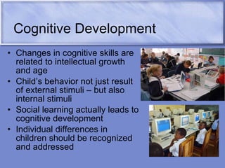 Cognitive Development Changes in cognitive skills are related to intellectual growth and age Child’s behavior not just result of external stimuli – but also internal stimuli Social learning actually leads to cognitive development  Individual differences in children should be recognized and addressed 
