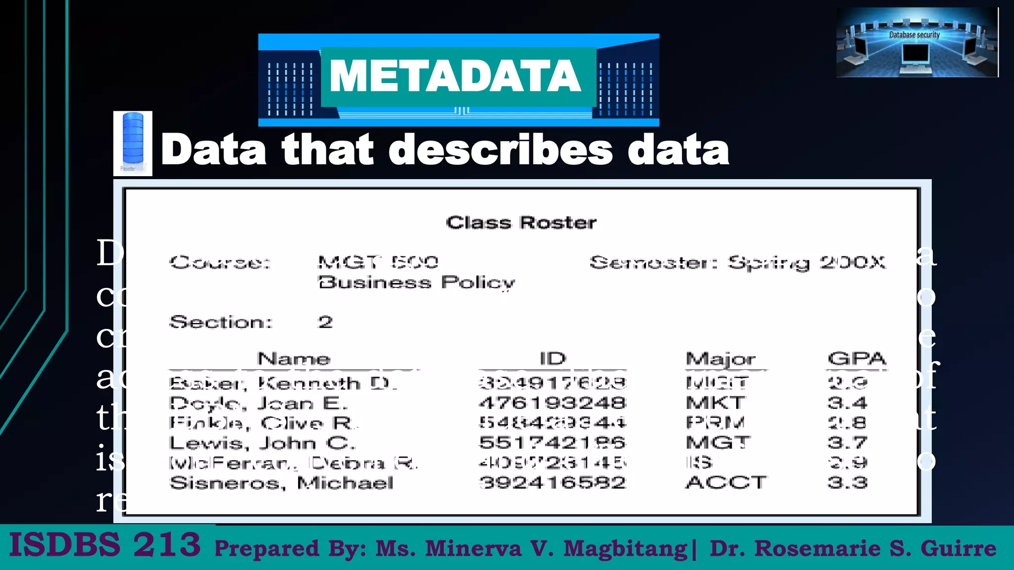 Data that describes data
METADATA
Prepared By: Ms. Minerva V. Magbitang| Dr. Rosemarie S. Guirre
ISDBS 213
Database Management System (DBMS) is a
collection of programs that enable users to
create, maintain database and control all the
access to the database. The primary goal of
the DBMS is to provide an environment that
is both convenient and efficient for user to
retrieve and store information.
 