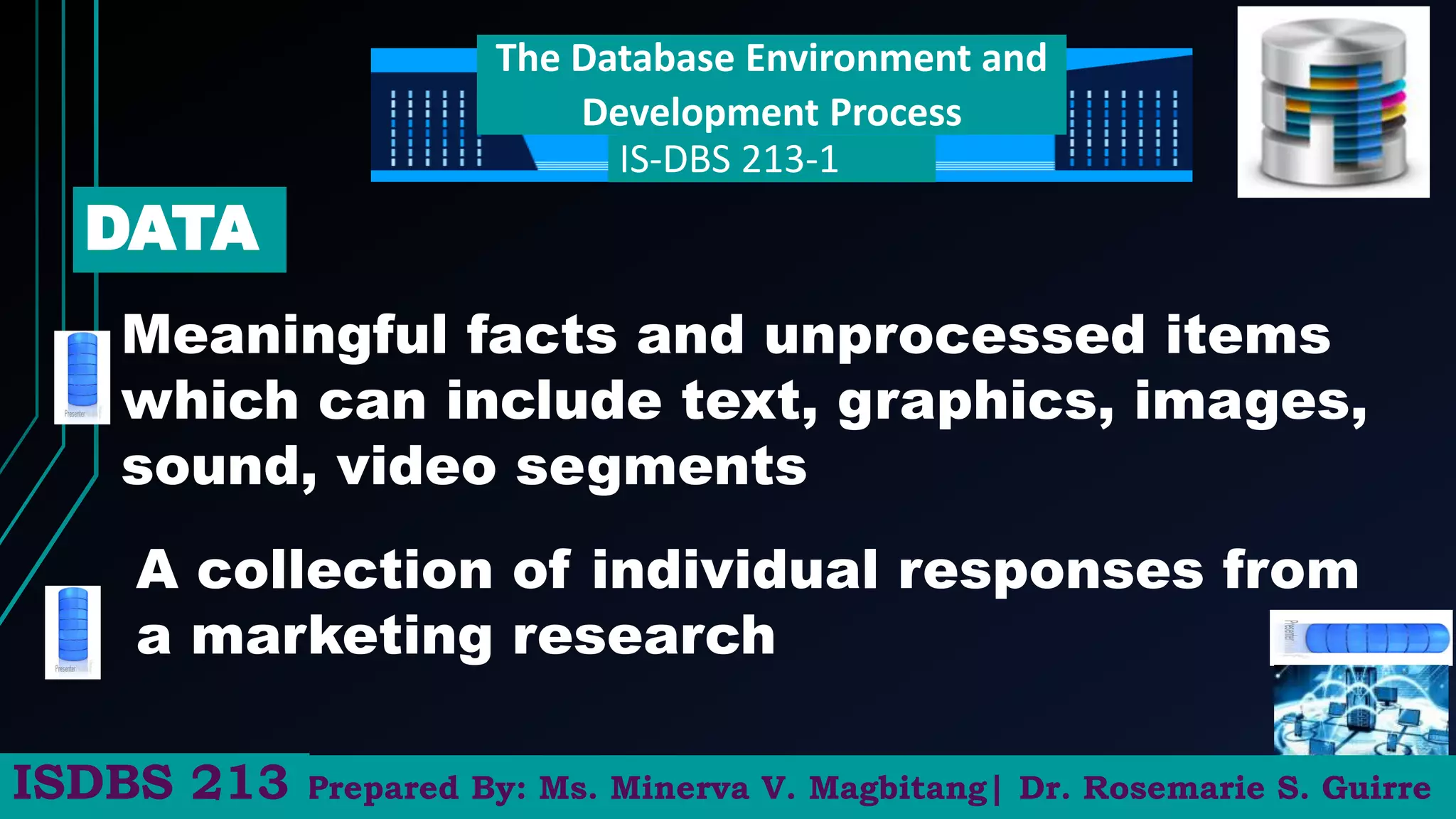 The Database Environment and
Development Process
IS-DBS 213-1
Meaningful facts and unprocessed items
which can include text, graphics, images,
sound, video segments
DATA
A collection of individual responses from
a marketing research
Prepared By: Ms. Minerva V. Magbitang| Dr. Rosemarie S. Guirre
ISDBS 213
 
