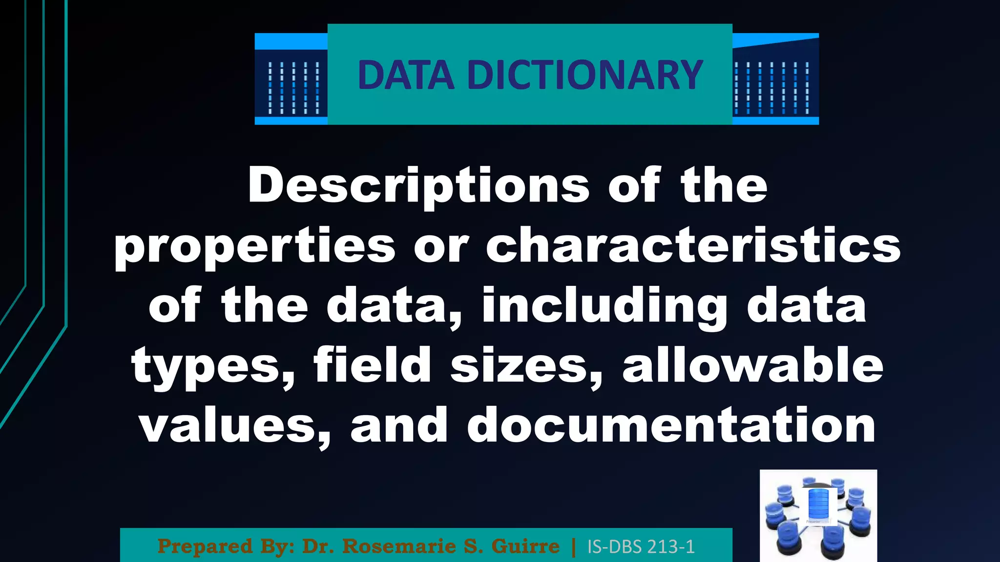DATA DICTIONARY
Descriptions of the
properties or characteristics
of the data, including data
types, field sizes, allowable
values, and documentation
Prepared By: Dr. Rosemarie S. Guirre | IS-DBS 213-1
 