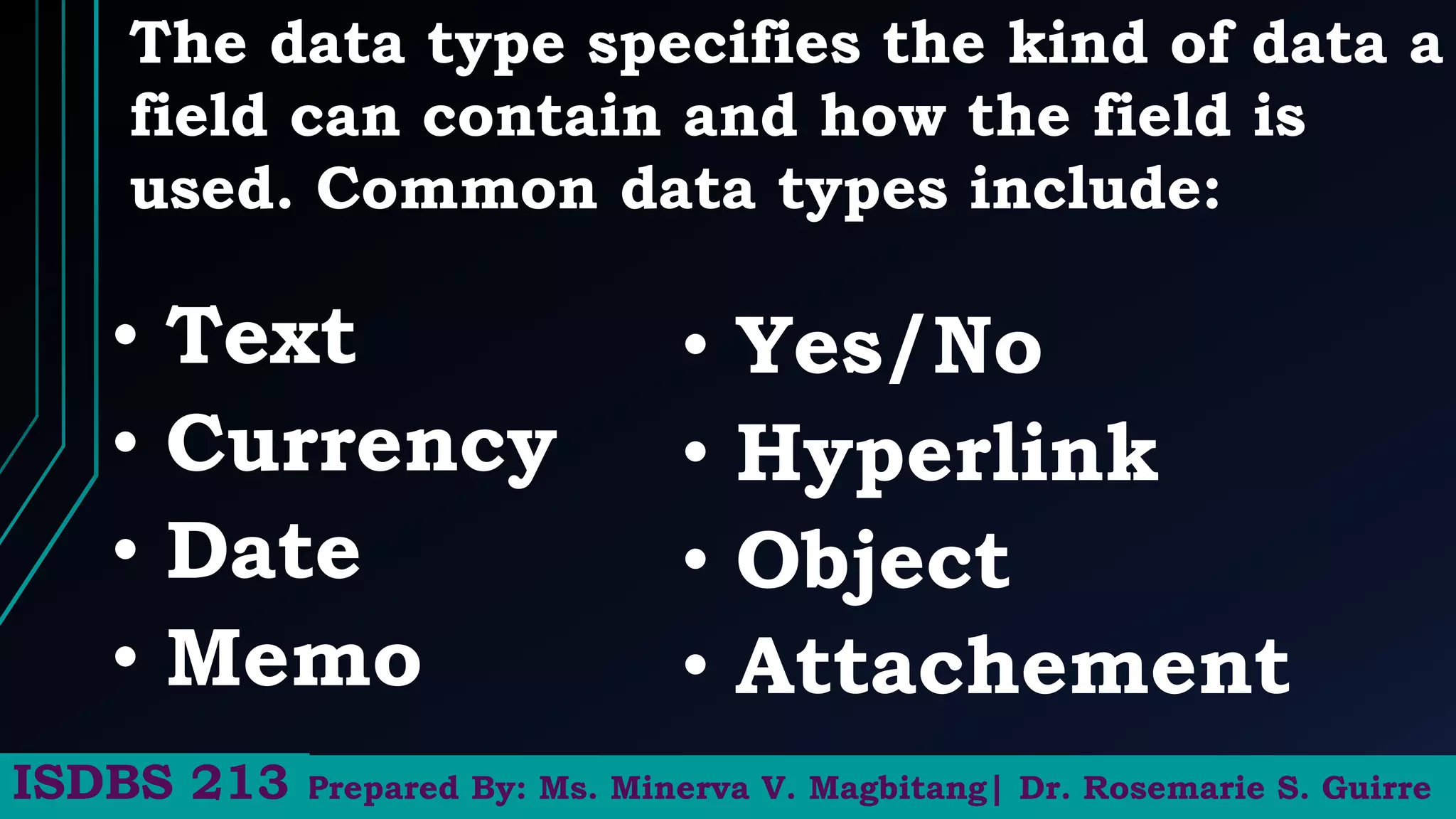 The data type specifies the kind of data a
field can contain and how the field is
used. Common data types include:
Prepared By: Ms. Minerva V. Magbitang| Dr. Rosemarie S. Guirre
ISDBS 213
• Text
• Currency
• Date
• Memo
• Yes/No
• Hyperlink
• Object
• Attachement
 