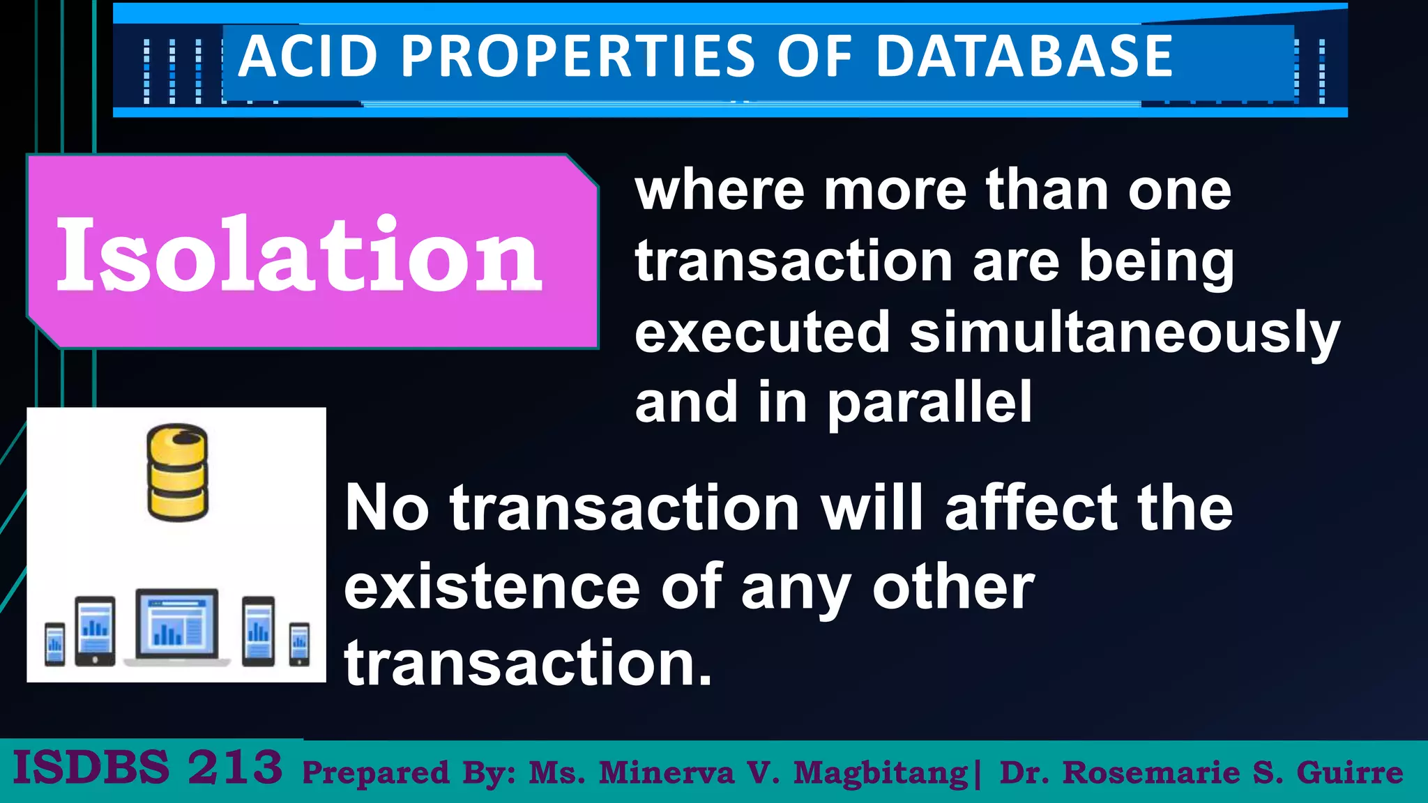 Prepared By: Ms. Minerva V. Magbitang| Dr. Rosemarie S. Guirre
ISDBS 213
ACID PROPERTIES OF DATABASE
Isolation
where more than one
transaction are being
executed simultaneously
and in parallel
No transaction will affect the
existence of any other
transaction.
 