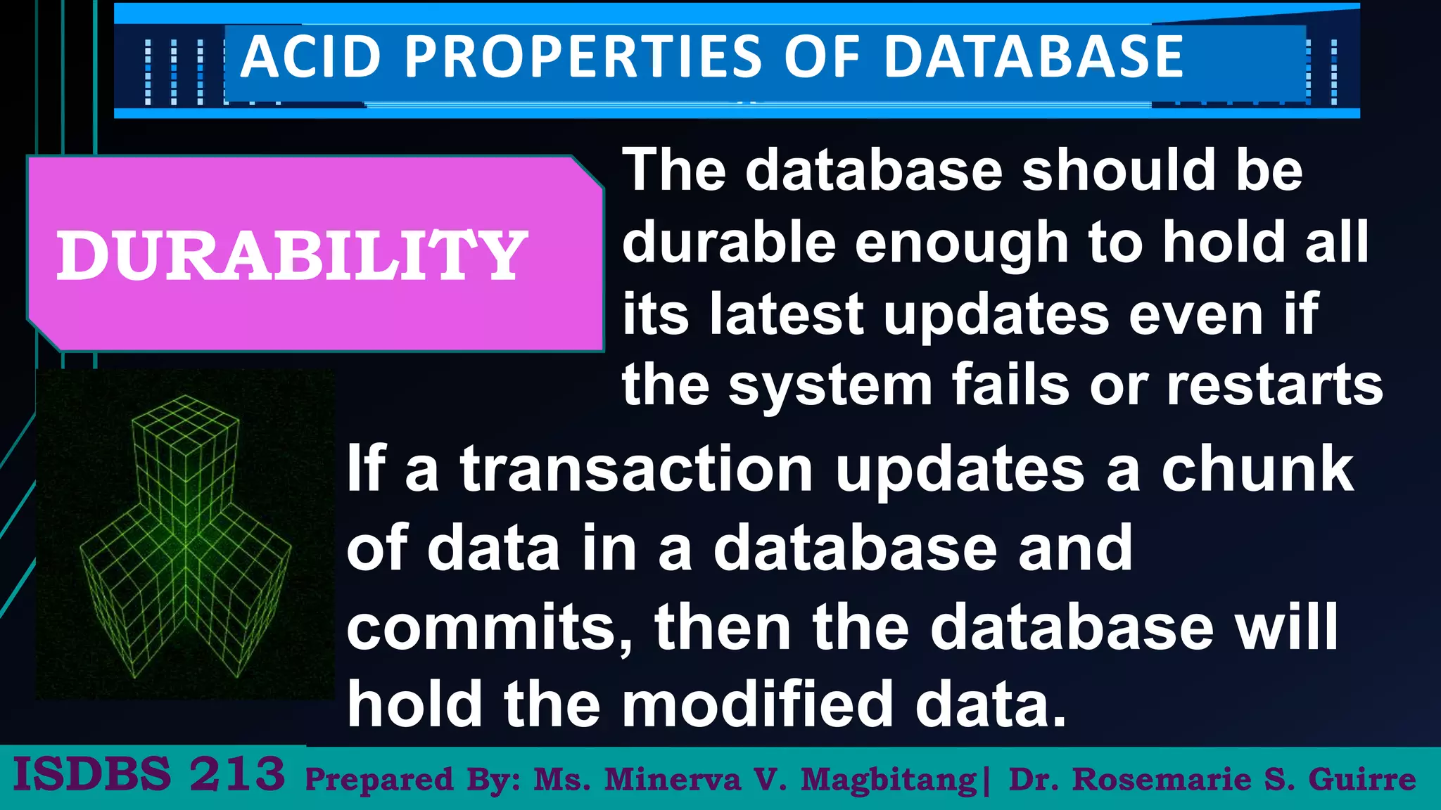 Prepared By: Ms. Minerva V. Magbitang| Dr. Rosemarie S. Guirre
ISDBS 213
ACID PROPERTIES OF DATABASE
DURABILITY
The database should be
durable enough to hold all
its latest updates even if
the system fails or restarts
If a transaction updates a chunk
of data in a database and
commits, then the database will
hold the modified data.
 