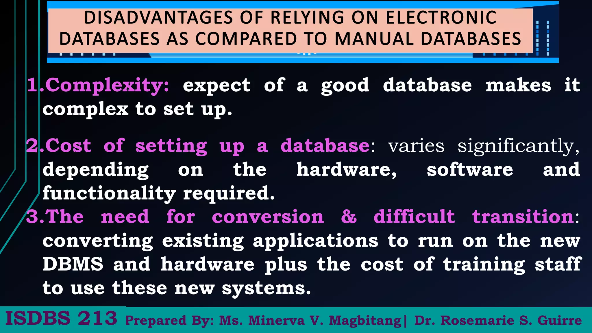 1.Complexity: expect of a good database makes it
complex to set up.
2.Cost of setting up a database: varies significantly,
depending on the hardware, software and
functionality required.
3.The need for conversion & difficult transition:
converting existing applications to run on the new
DBMS and hardware plus the cost of training staff
to use these new systems.
Prepared By: Ms. Minerva V. Magbitang| Dr. Rosemarie S. Guirre
ISDBS 213
 