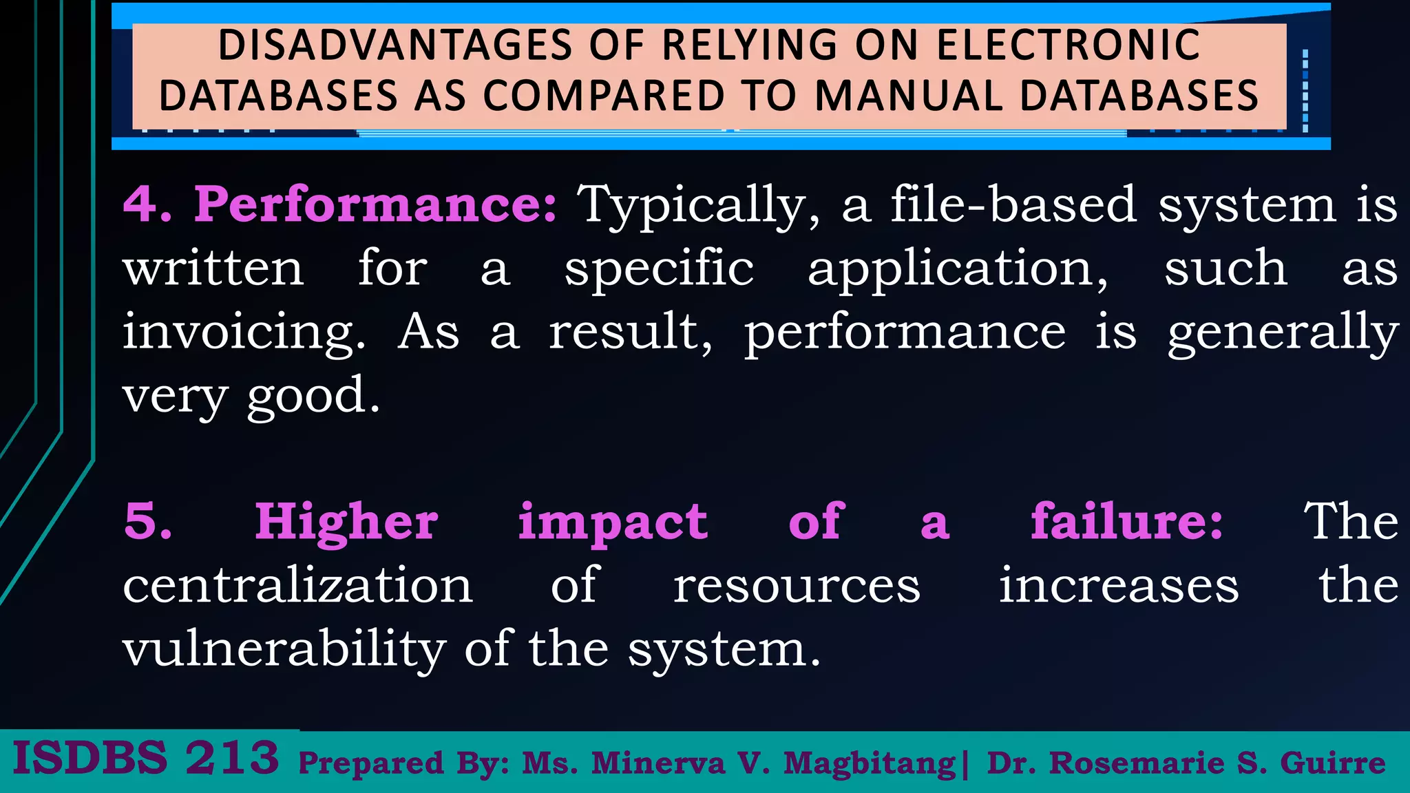 4. Performance: Typically, a file-based system is
written for a specific application, such as
invoicing. As a result, performance is generally
very good.
5. Higher impact of a failure: The
centralization of resources increases the
vulnerability of the system.
Prepared By: Ms. Minerva V. Magbitang| Dr. Rosemarie S. Guirre
ISDBS 213
 