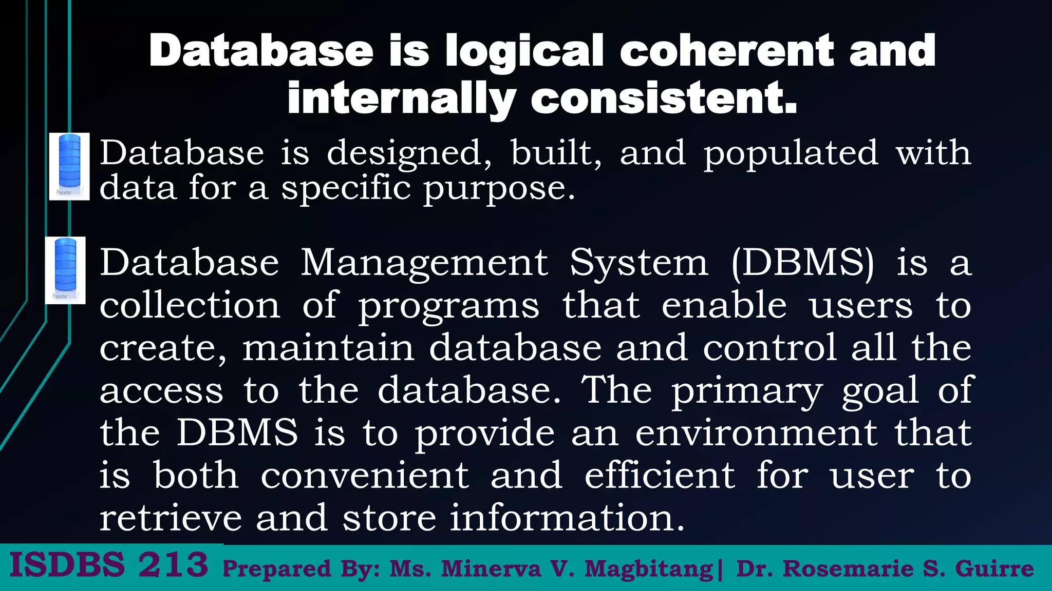Database is logical coherent and
internally consistent.
Database is designed, built, and populated with
data for a specific purpose.
Prepared By: Ms. Minerva V. Magbitang| Dr. Rosemarie S. Guirre
ISDBS 213
Database Management System (DBMS) is a
collection of programs that enable users to
create, maintain database and control all the
access to the database. The primary goal of
the DBMS is to provide an environment that
is both convenient and efficient for user to
retrieve and store information.
 