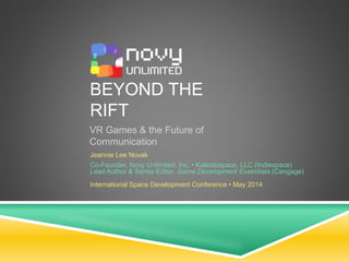 BEYOND THE
RIFT
VR Games & the Future of
Communication
Jeannie Lee Novak
Co-Founder, Novy Unlimited, Inc. • Kaleidospace, LLC (Indiespace)
Lead Author & Series Editor, Game Development Essentials (Cengage)
International Space Development Conference • May 2014
 