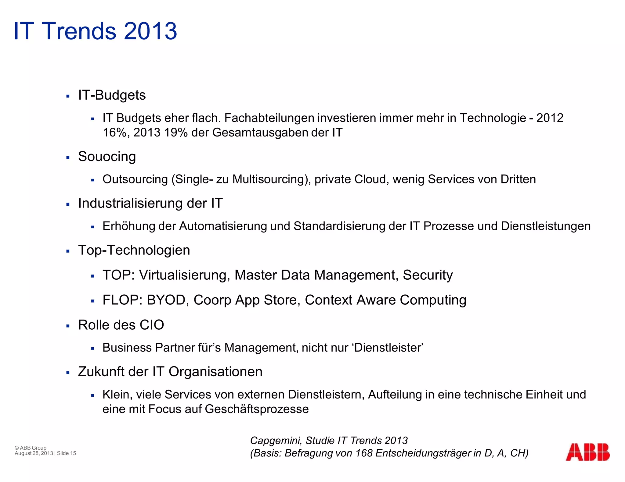 IT Trends 2013
§ IT-Budgets
§ IT Budgets eher flach. Fachabteilungen investieren immer mehr in Technologie - 2012
16%, 2013 19% der Gesamtausgaben der IT
§ Souocing
§ Outsourcing (Single- zu Multisourcing), private Cloud, wenig Services von Dritten
§ Industrialisierung der IT
§ Erhöhung der Automatisierung und Standardisierung der IT Prozesse und Dienstleistungen
§ Top-Technologien
§ TOP: Virtualisierung, Master Data Management, Security
§ FLOP: BYOD, Coorp App Store, Context Aware Computing
§ Rolle des CIO
§ Business Partner für’s Management, nicht nur ‘Dienstleister’
§ Zukunft der IT Organisationen
§ Klein, viele Services von externen Dienstleistern, Aufteilung in eine technische Einheit und
eine mit Focus auf Geschäftsprozesse
© ABB Group
August 28, 2013 | Slide 15
Capgemini, Studie IT Trends 2013
(Basis: Befragung von 168 Entscheidungsträger in D, A, CH)
 