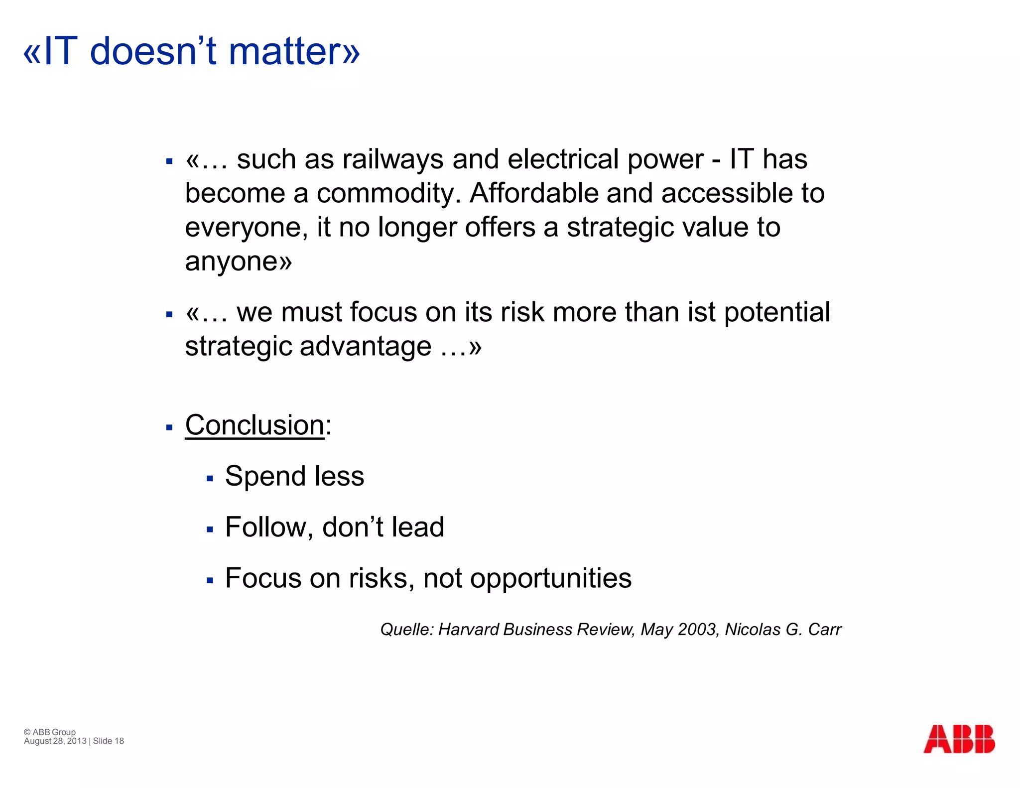 «IT doesn’t matter»
§ «… such as railways and electrical power - IT has
become a commodity. Affordable and accessible to
everyone, it no longer offers a strategic value to
anyone»
§ «… we must focus on its risk more than ist potential
strategic advantage …»
§ Conclusion:
§ Spend less
§ Follow, don’t lead
§ Focus on risks, not opportunities
© ABB Group
August 28, 2013 | Slide 18
Quelle: Harvard Business Review, May 2003, Nicolas G. Carr
 