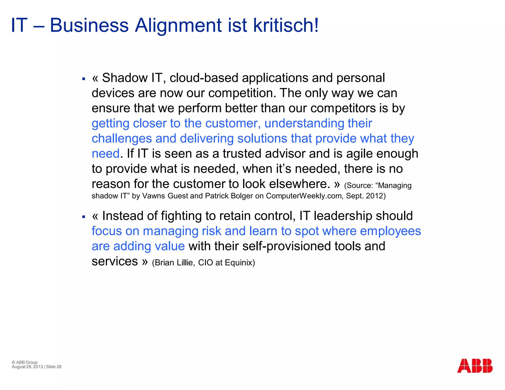 IT – Business Alignment ist kritisch!
§ « Shadow IT, cloud-based applications and personal
devices are now our competition. The only way we can
ensure that we perform better than our competitors is by
getting closer to the customer, understanding their
challenges and delivering solutions that provide what they
need. If IT is seen as a trusted advisor and is agile enough
to provide what is needed, when it’s needed, there is no
reason for the customer to look elsewhere. » (Source: “Managing
shadow IT” by Vawns Guest and Patrick Bolger on ComputerWeekly.com, Sept. 2012)
§ « Instead of fighting to retain control, IT leadership should
focus on managing risk and learn to spot where employees
are adding value with their self-provisioned tools and
services » (Brian Lillie, CIO at Equinix)
© ABB Group
August 28, 2013 | Slide 28
 