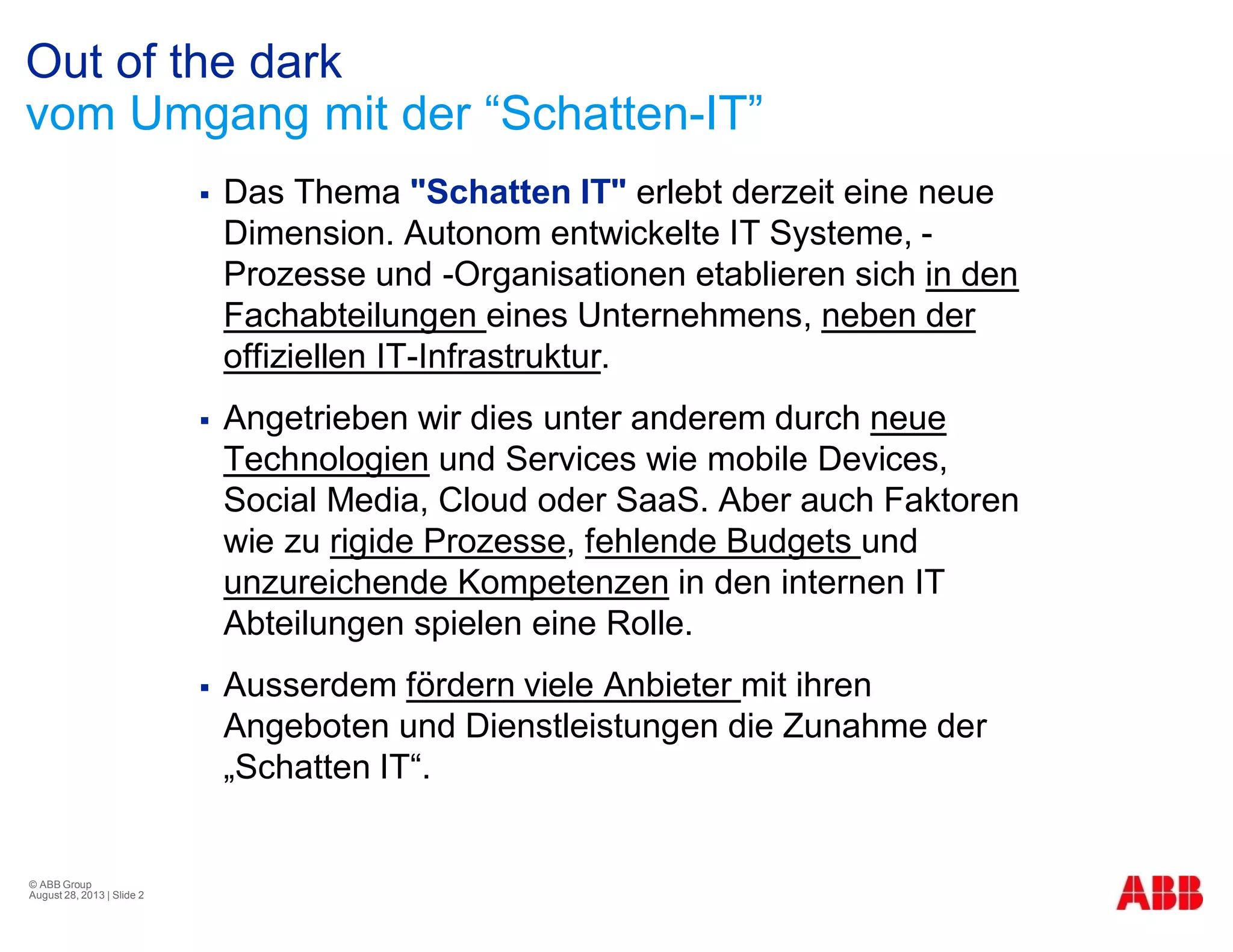 Out of the dark
vom Umgang mit der “Schatten-IT”
§ Das Thema "Schatten IT" erlebt derzeit eine neue
Dimension. Autonom entwickelte IT Systeme, -
Prozesse und -Organisationen etablieren sich in den
Fachabteilungen eines Unternehmens, neben der
offiziellen IT-Infrastruktur.
§ Angetrieben wir dies unter anderem durch neue
Technologien und Services wie mobile Devices,
Social Media, Cloud oder SaaS. Aber auch Faktoren
wie zu rigide Prozesse, fehlende Budgets und
unzureichende Kompetenzen in den internen IT
Abteilungen spielen eine Rolle.
§ Ausserdem fördern viele Anbieter mit ihren
Angeboten und Dienstleistungen die Zunahme der
„Schatten IT“.
© ABB Group
August 28, 2013 | Slide 2
 